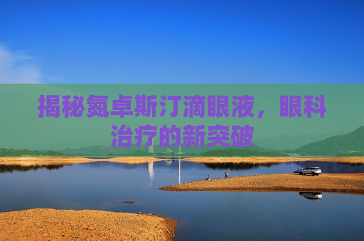 揭秘氮卓斯汀滴眼液,眼科治疗的新突破 揭秘氮卓斯汀滴眼液,眼科治疗的新突破