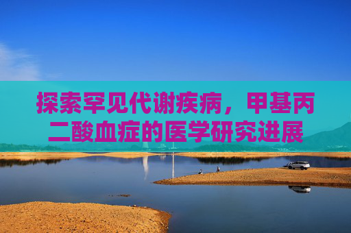 探索罕见代谢疾病,甲基丙二酸血症的医学研究进展 探索罕见代谢疾病,甲基丙二酸血症的医学研究进展