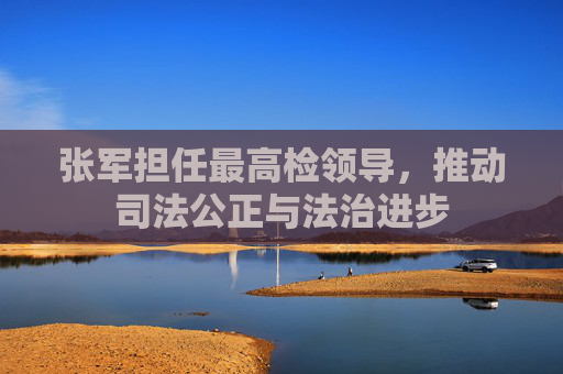 张军担任最高检领导，推动司法公正与法治进步