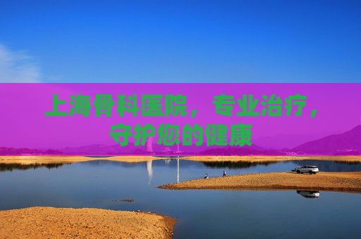 上海骨科医院，专业治疗，守护您的健康