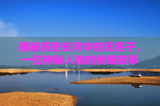 揭秘历史长河中的无名子,一位神秘人物的传奇故事 揭秘历史长河中的无名子,一位神秘人物的传奇故事