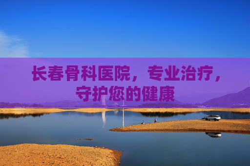 长春骨科医院，专业治疗，守护您的健康