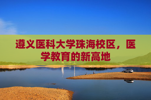 遵义医科大学珠海校区，医学教育的新高地