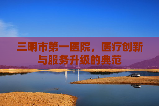 三明市第一医院，医疗创新与服务升级的典范