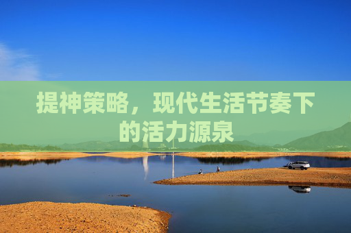 提神策略，现代生活节奏下的活力源泉
