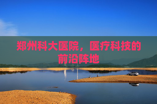 郑州科大医院，医疗科技的前沿阵地