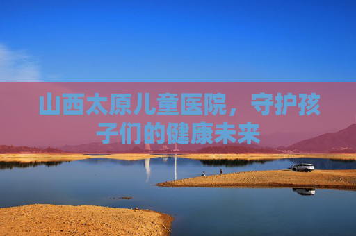 山西太原儿童医院，守护孩子们的健康未来