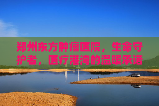 郑州东方肿瘤医院，生命守护者，医疗港湾的温暖承诺