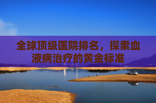 全球顶级医院排名，探索血液病治疗的黄金标准