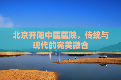 北京开阳中医医院,传统与现代的完美融合 北京开阳中医医院,传统与现代的完美融合