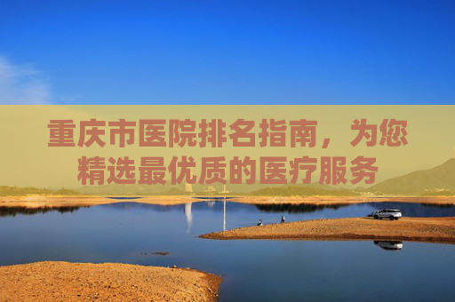 重庆市医院排名指南,为您精选最优质的医疗服务 重庆市医院排名指南,为您精选最优质的医疗服务