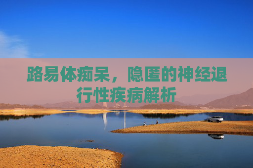 路易体痴呆，隐匿的神经退行性疾病解析