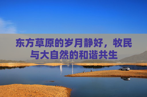 东方草原的岁月静好，牧民与大自然的和谐共生