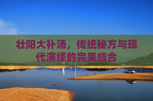 壮阳大补汤，传统秘方与现代演绎的完美结合