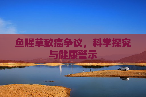 鱼腥草致癌争议,科学探究与健康警示 鱼腥草致癌争议,科学探究与健康警示