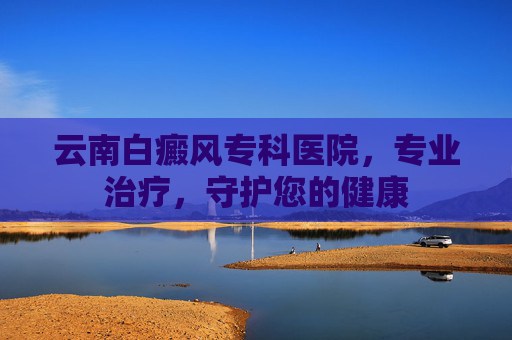 云南白癜风专科医院，专业治疗，守护您的健康