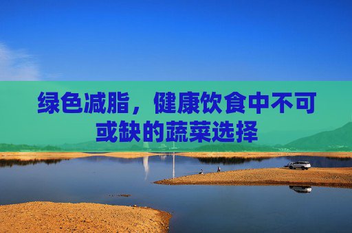 绿色减脂，健康饮食中不可或缺的蔬菜选择