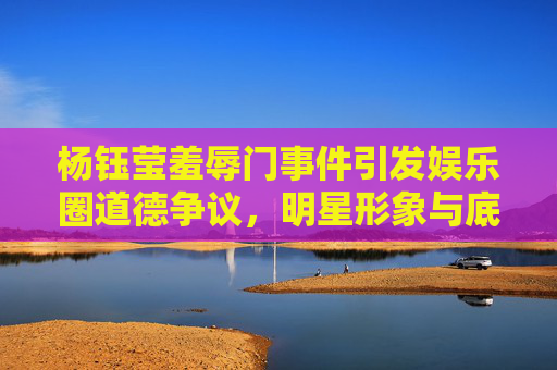 杨钰莹羞辱门事件引发娱乐圈道德争议，明星形象与底线的探讨