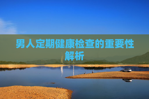 男人定期健康检查的重要性解析 男人定期健康检查的重要性解析