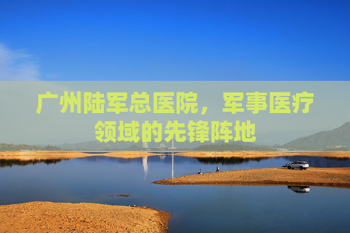 广州陆军总医院，军事医疗领域的先锋阵地
