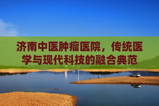 济南中医肿瘤医院，传统医学与现代科技的融合典范