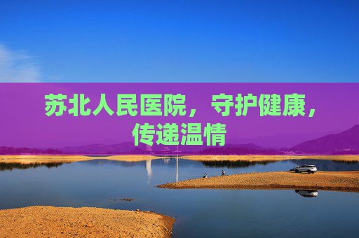 苏北人民医院，守护健康，传递温情