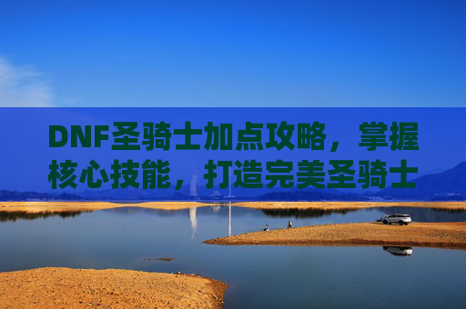 DNF圣骑士加点攻略，掌握核心技能，打造完美圣骑士
