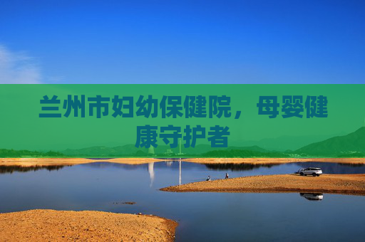 兰州市妇幼保健院，母婴健康守护者
