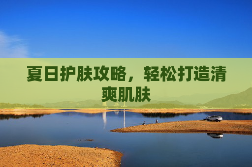 夏日护肤攻略，轻松打造清爽肌肤