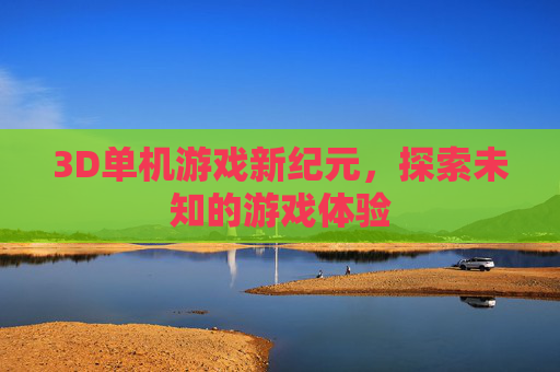 3D单机游戏新纪元，探索未知的游戏体验