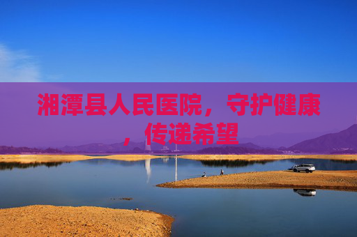 湘潭县人民医院，守护健康，传递希望