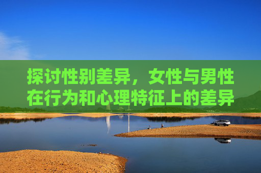 探讨性别差异，女性与男性在行为和心理特征上的差异