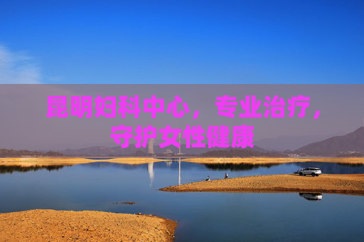 昆明妇科中心，专业治疗，守护女性健康