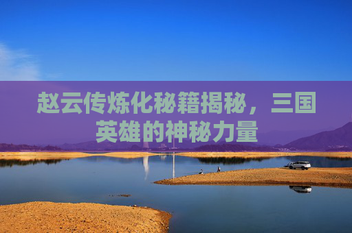 赵云传炼化秘籍揭秘，三国英雄的神秘力量
