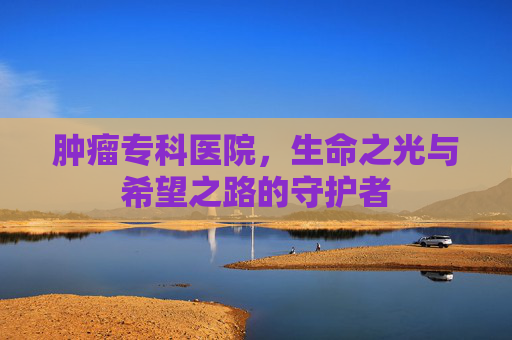 肿瘤专科医院，生命之光与希望之路的守护者