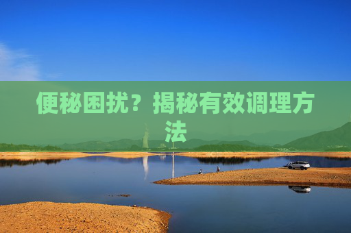 便秘困扰?揭秘有效调理方法 便秘困扰?揭秘有效调理方法