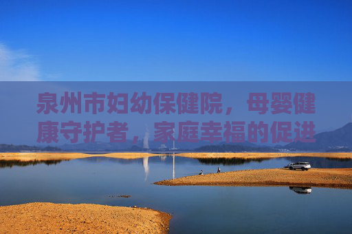 泉州市妇幼保健院，母婴健康守护者，家庭幸福的促进者