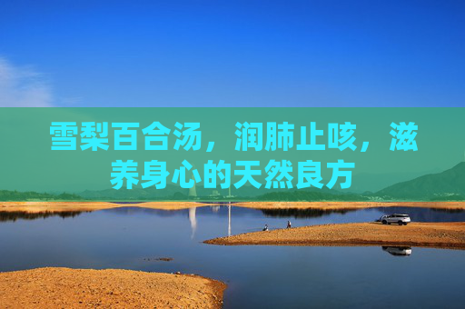 雪梨百合汤,润肺止咳,滋养身心的天然良方 雪梨百合汤,润肺止咳,滋养身心的天然良方