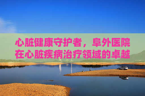 心脏健康守护者，阜外医院在心脏疾病治疗领域的卓越贡献