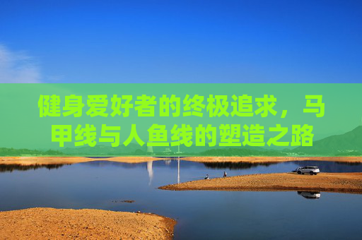 健身爱好者的终极追求，马甲线与人鱼线的塑造之路