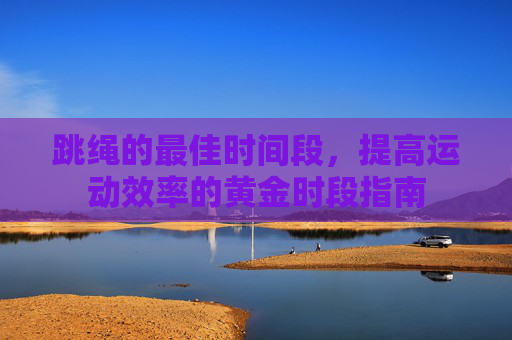 跳绳的最佳时间段，提高运动效率的黄金时段指南