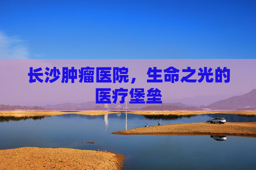 长沙肿瘤医院，生命之光的医疗堡垒
