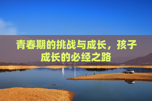 青春期的挑战与成长，孩子成长的必经之路