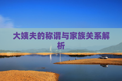 大姨夫的称谓与家族关系解析 大姨夫的称谓与家族关系解析