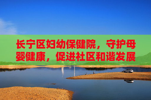 长宁区妇幼保健院,守护母婴健康,促进社区和谐发展 长宁区妇幼保健院,守护母婴健康,促进社区和谐发展