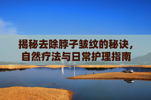 揭秘去除脖子皱纹的秘诀，自然疗法与日常护理指南