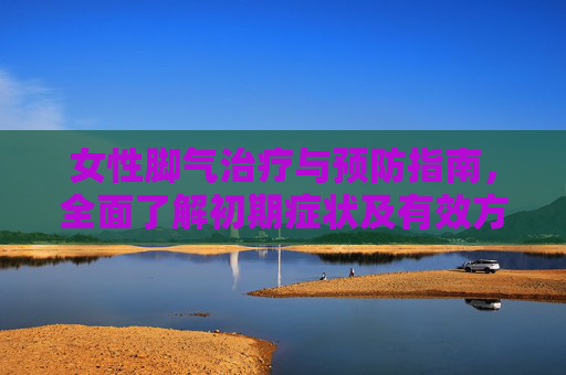 女性脚气治疗与预防指南，全面了解初期症状及有效方法