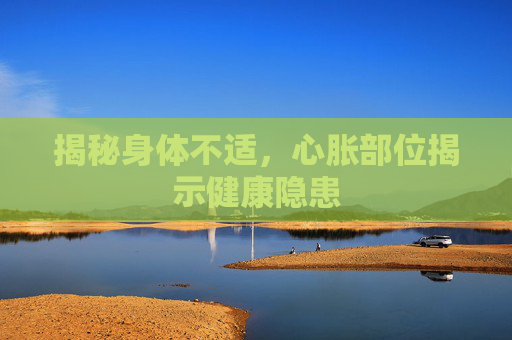 揭秘身体不适，心胀部位揭示健康隐患