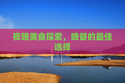 夜晚美食探索,晚餐的最佳选择 夜晚美食探索,晚餐的最佳选择