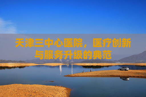 天津三中心医院,医疗创新与服务升级的典范 天津三中心医院,医疗创新与服务升级的典范